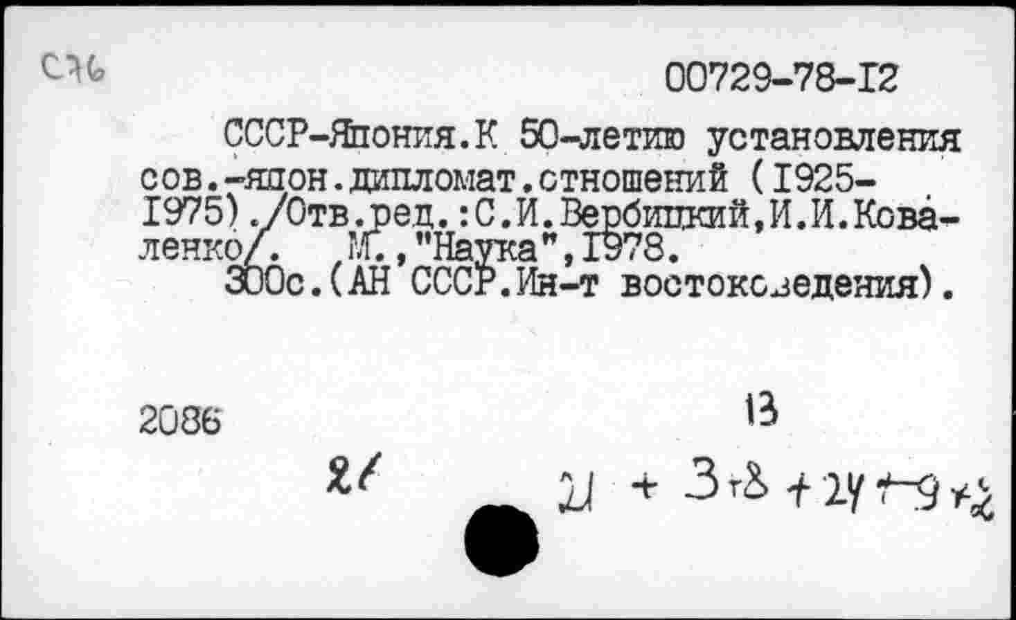 ﻿00729-78-12
СССР-Япония.К 50-летию установления сов.-япрн.дипломат.отношений (1925-1975)./Отв.ред.:С.И.Вербицкий,И.И.Коваленко/. ж ,"Наука",1978.
300с.(АН СССР.Ин-т востоковедения).
2086	В